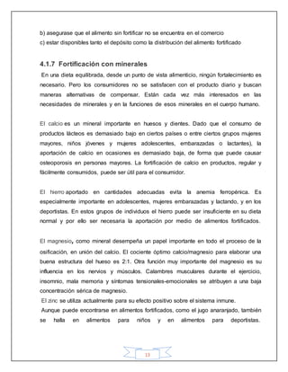 13
b) asegurase que el alimento sin fortificar no se encuentra en el comercio
c) estar disponibles tanto el depósito como la distribución del alimento fortificado
4.1.7 Fortificación con minerales
En una dieta equilibrada, desde un punto de vista alimenticio, ningún fortalecimiento es
necesario. Pero los consumidores no se satisfacen con el producto diario y buscan
maneras alternativas de compensar. Están cada vez más interesados en las
necesidades de minerales y en la funciones de esos minerales en el cuerpo humano.
El calcio es un mineral importante en huesos y dientes. Dado que el consumo de
productos lácteos es demasiado bajo en ciertos países o entre ciertos grupos mujeres
mayores, niños jóvenes y mujeres adolescentes, embarazadas o lactantes), la
aportación de calcio en ocasiones es demasiado baja, de forma que puede causar
osteoporosis en personas mayores. La fortificación de calcio en productos, regular y
fácilmente consumidos, puede ser útil para el consumidor.
El hierro aportado en cantidades adecuadas evita la anemia ferropénica. Es
especialmente importante en adolescentes, mujeres embarazadas y lactando, y en los
deportistas. En estos grupos de individuos el hierro puede ser insuficiente en su dieta
normal y por ello ser necesaria la aportación por medio de alimentos fortificados.
El magnesio, como mineral desempeña un papel importante en todo el proceso de la
osificación, en unión del calcio. El cociente óptimo calcio/magnesio para elaborar una
buena estructura del hueso es 2:1. Otra función muy importante del magnesio es su
influencia en los nervios y músculos. Calambres musculares durante el ejercicio,
insomnio, mala memoria y síntomas tensionales-emocionales se atribuyen a una baja
concentración sérica de magnesio.
El zinc se utiliza actualmente para su efecto positivo sobre el sistema inmune.
Aunque puede encontrarse en alimentos fortificados, como el jugo anaranjado, también
se halla en alimentos para niños y en alimentos para deportistas.
 