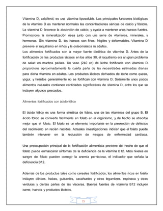 15
Vitamina D, calciferol, es una vitamina liposoluble. Las principales funciones biológicas
de la vitamina D es mantener normales las concentraciones séricas de calcio y fóstoro.
La vitamina D favorece la absorción de calcio, y ayuda a mantener unos huesos fuertes.
Promociona la mineralización ósea junto con una serie de vitaminas, minerales, y
hormonas. Sin vitamina D, los huesos son finos, frágiles y deformables. Vitamina D
previene el raquitismo en niños y la osteomalacia in adultos.
Los alimentos fortificados son la mayor fuente dietética de vitamina D. Antes de la
fortificación de los productos lácteos en los años 30, el raquitismo era un gran problema
de salud en muchos países. Un vaso (240 cc) de leche fortificada con vitamina D
proporciona aproximadamente la cuarta parte de las necesidades estimadas diarias
para dicha vitamina en adultos. Los productos lácteos derivados de leche como queso,
yogur, y helados generalmente no se fortifican con vitamina D. Solamente unos pocos
alimentos naturales contienen cantidades significativas de vitamina D, entre los que se
incluyen algunos pescados.
Alimentos fortificados con ácido fólico
El ácido fólico es una forma sintética de folato, una de las vitaminas del grupo B. El
ácido fólico se convierte fácilmente en folato en el organismo, y de hecho se absorbe
mejor que el folato. El folato es un elemento importante en la prevención de defectos
del nacimiento en recién nacidos. Actuales investigaciones indican que el folato puede
también intervenir en la reducción de riesgos de enfermedad cardíaca.
Una preocupación principal de la fortificación alimenticia proviene del hecho de que el
folato puede enmascarar síntomas de la deficiencia de la vitamina B12. Altos niveles en
sangre de folato pueden corregir la anemia perniciosa, el indicador que señala la
deficiencia B12.
Además de los productos tales como cereales fortificados, los alimentos ricos en folato
incluyen cítricos, habas, guisantes, cacahuetes y otras legumbres, espinaca y otras
verduras y ciertas partes de las vísceras. Buenas fuentes de vitamina B12 incluyen
carne, huevos y productos lácteos.
 