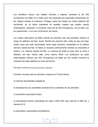 16
Los científicos indican que adultos, hombres y mujeres, necesitan al día 400
microgramos de folato en su dieta, pero han acentuado las especiales necesidades de
las mujeres durante el embarazo. Proteger contra los riesgos de ciertos defectos del
nacimiento, es un hecho importante en aquellas mujeres que pueden quedar
embarazadas, ingiriendo un promedio cada día de 400 microgramos, con la dieta, con
los suplementos, o con una combinación de ambos.
Los niveles adecuados de folato durante los primeros días del embarazo reducen el
riesgo de defectos del tubo neural. Durante los primeros días, antes de que una mujer
incluso sepa que está embarazada, tienen lugar procesos importantes en el sistema
nervioso central del feto. El folato se necesita continuamente mientras se desarrolla el
cerebro y la columna espinal del feto. La carencia de folato en esos días va unida a
defectos del tubo neural, tales como espina bífida. Los estudiosos de estas
enfermedades estiman que 400 microgramos de folato por día pueden disminuir la
incidencia de estos defectos en unos dos tercios.
Alimentos fortificados para personas mayores
Conviene recordar que los individuos mayores de 70 años tienen:
a) menores necesidades energéticas
b) necesidad de una aumentada densidad de los nutrientes de sus alimentos
c) aumentada necesidad de fibra
d) necesidades diarias aumentadas de calcio (1200-1400 mg), vitamina D (600 IU), y
vitamina B-12
e) particulares necesidades de hidratación
 