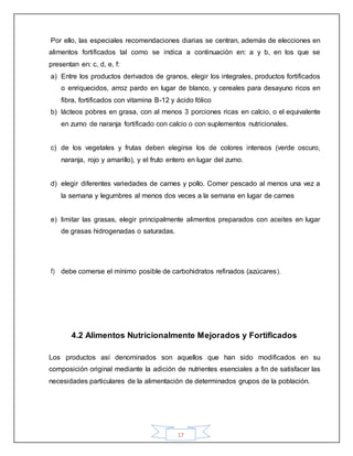 17
Por ello, las especiales recomendaciones diarias se centran, además de elecciones en
alimentos fortificados tal como se indica a continuación en: a y b, en los que se
presentan en: c, d, e, f:
a) Entre los productos derivados de granos, elegir los integrales, productos fortificados
o enriquecidos, arroz pardo en lugar de blanco, y cereales para desayuno ricos en
fibra, fortificados con vitamina B-12 y ácido fólico
b) lácteos pobres en grasa, con al menos 3 porciones ricas en calcio, o el equivalente
en zumo de naranja fortificado con calcio o con suplementos nutricionales.
c) de los vegetales y frutas deben elegirse los de colores intensos (verde oscuro,
naranja, rojo y amarillo), y el fruto entero en lugar del zumo.
d) elegir diferentes variedades de carnes y pollo. Comer pescado al menos una vez a
la semana y legumbres al menos dos veces a la semana en lugar de carnes
e) limitar las grasas, elegir principalmente alimentos preparados con aceites en lugar
de grasas hidrogenadas o saturadas.
f) debe comerse el mínimo posible de carbohidratos refinados (azúcares).
4.2 Alimentos Nutricionalmente Mejorados y Fortificados
Los productos así denominados son aquellos que han sido modificados en su
composición original mediante la adición de nutrientes esenciales a fin de satisfacer las
necesidades particulares de la alimentación de determinados grupos de la población.
 
