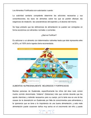 18
Los Alimentos Fortificados son autorizados cuando
La autoridad sanitaria competente determine las adiciones necesarias y sus
concentraciones, los tipos de alimentos sobre los que se podrán efectuar, las
exigencias de rotulación, las características del expendio y el alcance del mismo.
Se haya probado que las deficiencias de alimentación no pueden ser corregidas en
forma económica con alimentos normales o corrientes
¿Qué es Fortificar?
Es adicionar a un alimento con determinados nutrientes hasta que éste represente entre
el 20% y el 100% de la ingesta diaria recomendada.
ALIMENTOS NUTRICIONALMENTE MEJORADOS Y FORTIFICADOS
Muchas personas de Guatemala, específicamente los niños del área rural, comen
mucha comida denominada “chatarra” (Golosinas) más que comida decente que les
aporte vitaminas y nutriente necesarios para su cuerpo, por lo tanto esa es una de las
causas de la desnutrición en Guatemala por falta de conocimientos para alimentarse y
la ignorancia que se tiene a la importancia de una buena alimentación, y esta mala
alimentación puede ocasionar daños muy serios en el crecimiento del niño y puede
 