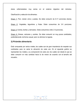 19
darse enfermedades muy serias en el sistema digestivo del individuo.
Clasificación y selección de alimentos:
Grupo 1: Pan, cereal, arroz y pastas. Se debe consumir de 6-11 porciones diarias.
Grupo 2: Vegetales, legumbres y frutas. Debe consumirse de 3-5 porciones.
Grupo 3: Carnes, leches y derivados. Debe consumirse entre 2-3 porciones.
Grupo 4: Grasas, azúcares y aceites. Se debe consumir en muy pocas cantidades,
preferiblemente de forma casual, pero no eliminar la ingesta.
2) Pirámide alimentaría:
Está compuesta por varios niveles, los cuales son de gran importancia de respetar sus
cantidades para no variar la ubicación de cada uno. En el siguiente grafico se
representan los niveles y su composición de cada uno, los cuales van desde lo que se
debe consumir en más cantidad hacia lo de menor de acuerdo con el tamaño del
recuadro.
 