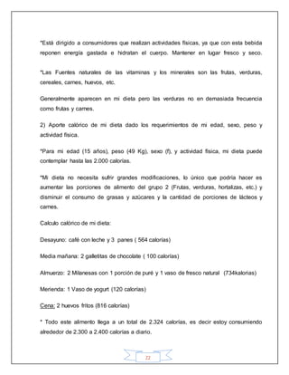 22
*Está dirigido a consumidores que realizan actividades físicas, ya que con esta bebida
reponen energía gastada e hidratan el cuerpo. Mantener en lugar fresco y seco.
*Las Fuentes naturales de las vitaminas y los minerales son las frutas, verduras,
cereales, carnes, huevos, etc.
Generalmente aparecen en mi dieta pero las verduras no en demasiada frecuencia
como frutas y carnes.
2) Aporte calórico de mi dieta dado los requerimientos de mi edad, sexo, peso y
actividad física.
*Para mi edad (15 años), peso (49 Kg), sexo (f), y actividad física, mi dieta puede
contemplar hasta las 2.000 calorías.
*Mi dieta no necesita sufrir grandes modificaciones, lo único que podría hacer es
aumentar las porciones de alimento del grupo 2 (Frutas, verduras, hortalizas, etc.) y
disminuir el consumo de grasas y azúcares y la cantidad de porciones de lácteos y
carnes.
Calculo calórico de mi dieta:
Desayuno: café con leche y 3 panes ( 564 calorías)
Media mañana: 2 galletitas de chocolate ( 100 calorías)
Almuerzo: 2 Milanesas con 1 porción de puré y 1 vaso de fresco natural (734kalorias)
Merienda: 1 Vaso de yogurt (120 calorías)
Cena: 2 huevos fritos (816 calorías)
* Todo este alimento llega a un total de 2.324 calorías, es decir estoy consumiendo
alrededor de 2.300 a 2.400 calorías a diario.
 