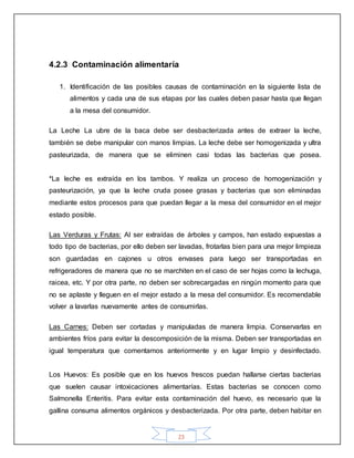 23
4.2.3 Contaminación alimentaría
1. Identificación de las posibles causas de contaminación en la siguiente lista de
alimentos y cada una de sus etapas por las cuales deben pasar hasta que llegan
a la mesa del consumidor.
La Leche La ubre de la baca debe ser desbacterizada antes de extraer la leche,
también se debe manipular con manos limpias. La leche debe ser homogenizada y ultra
pasteurizada, de manera que se eliminen casi todas las bacterias que posea.
*La leche es extraída en los tambos. Y realiza un proceso de homogenización y
pasteurización, ya que la leche cruda posee grasas y bacterias que son eliminadas
mediante estos procesos para que puedan llegar a la mesa del consumidor en el mejor
estado posible.
Las Verduras y Frutas: Al ser extraídas de árboles y campos, han estado expuestas a
todo tipo de bacterias, por ello deben ser lavadas, frotarlas bien para una mejor limpieza
son guardadas en cajones u otros envases para luego ser transportadas en
refrigeradores de manera que no se marchiten en el caso de ser hojas como la lechuga,
raicea, etc. Y por otra parte, no deben ser sobrecargadas en ningún momento para que
no se aplaste y lleguen en el mejor estado a la mesa del consumidor. Es recomendable
volver a lavarlas nuevamente antes de consumirlas.
Las Carnes: Deben ser cortadas y manipuladas de manera limpia. Conservarlas en
ambientes fríos para evitar la descomposición de la misma. Deben ser transportadas en
igual temperatura que comentamos anteriormente y en lugar limpio y desinfectado.
Los Huevos: Es posible que en los huevos frescos puedan hallarse ciertas bacterias
que suelen causar intoxicaciones alimentarías. Estas bacterias se conocen como
Salmonella Enteritis. Para evitar esta contaminación del huevo, es necesario que la
gallina consuma alimentos orgánicos y desbacterizada. Por otra parte, deben habitar en
 