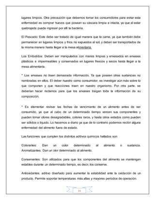 24
lugares limpios. Otra precaución que debemos tomar los consumidores para evitar esta
enfermedad es comprar huevos que posean su cáscara limpia e intacta, ya que al estar
quebrajada puede ingresar por allí la bacteria.
El Pescado: Este debe ser tratado de igual manera que la carne, ya que también debe
permanecer en lugares limpios y fríos no expuestos al sol, y deben ser transportados de
la misma manera hasta llegar a la mesa alimentaría.
Los Embutidos: Deben ser manipulados con manos limpias y envasados en envases
plásticos e impermeables y conservados en lugares frescos y secos hasta llegar a la
mesa alimentaría.
* Los envases no traen demasiada información. Ya que poseen otras sustancias no
nombradas en ellos. El deber nuestro como consumidor, es investigar aún más sobre lo
que componen y que reacciones traen en nuestro organismo. Por otra parte, se
deberían hacer reclamos para que los envases traigan toda la información de su
composición.
* Es elementar revisar las fechas de vencimiento de un alimento antes de ser
consumido, ya que al cabo de un determinado tiempo vencen sus componentes y
pueden tomar olores desagradables, colores raros, y hasta otros estados como pueden
ser sólidos o líquido. Lo hacemos a diario ya que de lo contrario podemos recibir alguna
enfermedad del alimento fuera de estado.
Las funciones que cumplen los distintos aditivos químicos hallados son
Colorantes: Dan un color determinado al alimento o sustancia.
Aromatizantes: Dan un olor determinado al alimento.
Conservantes: Son utilizados para que los componentes del alimento se mantengan
estables durante un determinado tiempo, es decir, los conserva.
Antioxidantes: aditivo diseñado para aumentar la estabilidad ante la oxidación de un
producto. Permite soportar temperaturas más altas y mayores períodos de operación.
 