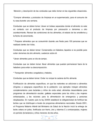 25
Mención y descripción de las conductas que debo tomar en las siguientes situaciones.
*Comprar alimentos y productos de limpieza en un supermercado, para el consumo de
tu casa durante una semana.
Conductas que se deben tomar: Llevar en bolsas separadas donde el alimento no este
en contacto con el producto de limpieza por precaución a derrames u otro
acontecimiento. Revisar las condiciones de los alimentos, el estado de los envoltorios y
la fecha de vencimiento.
* Preparar alimentos que se consumirán durante una fiesta para 100 personas que se
realizará dentro de 4 días.
Conductas que se deben tomar: Conservarlos en heladera, tapados si es posible para
evitar derrames de otro alimento, sustancia sobre él.
*Llevar alimentos para un día de campo.
Conductas que se deben tomar: llevar alimentos que puedan permanecer fuera de la
heladera para evitar su descomposición.
* Transportar alimentos congelados y helados.
Conductas que se deben tomar: Evitar no romper la cadena de frío alimento
Fortificación de alimentos específicos, en que los nutrientes se adicionan a alimentos
dirigidos a subgrupos específicos de la población. Los ejemplos incluyen alimentos
complementarios para lactantes y niños de corta edad, alimentos desarrollados para
programas de alimentación escolar, galletas especiales para los niños y las mujeres
embarazadas, y las raciones para la alimentación de emergencia y personas
desplazadas. En nuestro país la ley 25459 estableció la obligatoriedad de fortificar las
leches que se distribuyan a través de programas alimentarios nacionales. Desde 2001,
el Programa Materno Infantil del Ministerio de Salud de la Nación inició la entrega de
leche entera en polvo, fortificada con hierro, zinc y vitamina C a embarazadas, mujeres
en período de lactancia y niños menores de dos años.
 