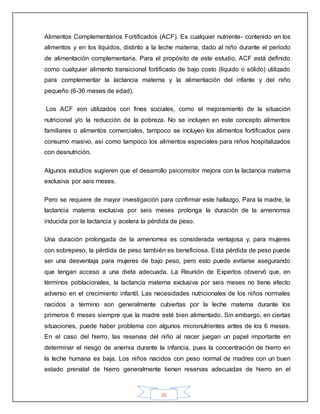 26
Alimentos Complementarios Fortificados (ACF). Es cualquier nutriente- contenido en los
alimentos y en los líquidos, distinto a la leche materna, dado al niño durante el período
de alimentación complementaria. Para el propósito de este estudio, ACF está definido
como cualquier alimento transicional fortificado de bajo costo (líquido o sólido) utilizado
para complementar la lactancia materna y la alimentación del infante y del niño
pequeño (6-36 meses de edad).
Los ACF son utilizados con fines sociales, como el mejoramiento de la situación
nutricional y/o la reducción de la pobreza. No se incluyen en este concepto alimentos
familiares o alimentos comerciales, tampoco se incluyen los alimentos fortificados para
consumo masivo, así como tampoco los alimentos especiales para niños hospitalizados
con desnutrición.
Algunos estudios sugieren que el desarrollo psicomotor mejora con la lactancia materna
exclusiva por seis meses.
Pero se requiere de mayor investigación para confirmar este hallazgo. Para la madre, la
lactancia materna exclusiva por seis meses prolonga la duración de la amenorrea
inducida por la lactancia y acelera la pérdida de peso.
Una duración prolongada de la amenorrea es considerada ventajosa y, para mujeres
con sobrepeso, la pérdida de peso también es beneficiosa. Esta pérdida de peso puede
ser una desventaja para mujeres de bajo peso, pero esto puede evitarse asegurando
que tengan acceso a una dieta adecuada. La Reunión de Expertos observó que, en
términos poblacionales, la lactancia materna exclusiva por seis meses no tiene efecto
adverso en el crecimiento infantil. Las necesidades nutricionales de los niños normales
nacidos a término son generalmente cubiertas por la leche materna durante los
primeros 6 meses siempre que la madre esté bien alimentado. Sin embargo, en ciertas
situaciones, puede haber problema con algunos micronutrientes antes de los 6 meses.
En el caso del hierro, las reservas del niño al nacer juegan un papel importante en
determinar el riesgo de anemia durante la infancia, pues la concentración de hierro en
la leche humana es baja. Los niños nacidos con peso normal de madres con un buen
estado prenatal de hierro generalmente tienen reservas adecuadas de hierro en el
 