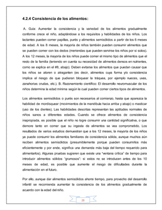 28
4.2.4 Consistencia de los alimentos:
A. Guía: Aumentar la consistencia y la variedad de los alimentos gradualmente
conforme crece el niño, adaptándose a los requisitos y habilidades de los niños. Los
lactantes pueden comer papillas, purés y alimentos semisólidos a partir de los 6 meses
de edad. A los 8 meses, la mayoría de niños también pueden consumir alimentos que
se pueden comer con los dedos (meriendas que pueden servirse los niños por si solos).
A los 12 meses, la mayoría de los niños puede comer el mismo tipo de alimentos que el
resto de la familia (teniendo en cuenta su necesidad de alimentos densos en nutrientes,
como se explica en el #8, abajo). Deben evitarse los alimentos que puedan causar que
los niños se atoren o atraganten (es decir, alimentos cuya forma y/o consistencia
implica el riesgo de que pudieran bloquear la tráquea, por ejemplo nueces, uvas,
zanahorias crudas, etc.). B. Razonamiento científico: El desarrollo neuromuscular de los
niños determina la edad mínima según la cual pueden comer ciertos tipos de alimentos.
Los alimentos semisólidos o purés son necesarios al comienzo, hasta que aparezca la
habilidad de mordisquear (movimientos de la mandíbula hacia arriba y abajo) o masticar
(uso de los dientes). Las habilidades descritas representan las aptitudes normales de
niños sanos a diferentes edades. Cuando se ofrece alimentos de consistencia
inapropiada, es posible que el niño no logre consumir una cantidad significativa, o que
demore tanto en comer que su ingesta de alimentos se vea comprometido. Los
resultados de varios estudios demuestran que a los 12 meses, la mayoría de los niños
ya puede consumir los alimentos familiares de consistencia sólida, aunque muchos aún
reciben alimentos semisólidos (presumiblemente porque pueden consumirlos más
eficientemente y por ende, significa una demanda más baja del tiempo requerido para
alimentarlos). Algunas pruebas sugieren que existe una “ventana crítica” de tiempo para
introducir alimentos sólidos “grumosos”: si estos no se introducen antes de los 10
meses de edad, es posible que aumente el riesgo de dificultades durante la
alimentación en el futuro.
Por ello, aunque dar alimentos semisólidos ahorre tiempo, para provecho del desarrollo
infantil se recomienda aumentar la consistencia de los alimentos gradualmente de
acuerdo con la edad del niño.
 