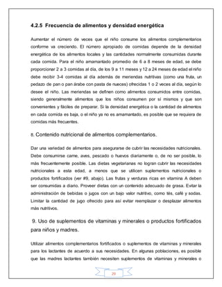 29
4.2.5 Frecuencia de alimentos y densidad energética
Aumentar el número de veces que el niño consume los alimentos complementarios
conforme va creciendo. El número apropiado de comidas depende de la densidad
energética de los alimentos locales y las cantidades normalmente consumidas durante
cada comida. Para el niño amamantado promedio de 6 a 8 meses de edad, se debe
proporcionar 2 a 3 comidas al día, de los 9 a 11 meses y 12 a 24 meses de edad el niño
debe recibir 3-4 comidas al día además de meriendas nutritivas (como una fruta, un
pedazo de pan o pan árabe con pasta de nueces) ofrecidas 1 o 2 veces al día, según lo
desee el niño. Las meriendas se definen como alimentos consumidos entre comidas,
siendo generalmente alimentos que los niños consumen por sí mismos y que son
convenientes y fáciles de preparar. Si la densidad energética o la cantidad de alimentos
en cada comida es baja, o el niño ya no es amamantado, es posible que se requiera de
comidas más frecuentes.
8. Contenido nutricional de alimentos complementarios.
Dar una variedad de alimentos para asegurarse de cubrir las necesidades nutricionales.
Debe consumirse carne, aves, pescado o huevos diariamente o, de no ser posible, lo
más frecuentemente posible. Las dietas vegetarianas no logran cubrir las necesidades
nutricionales a esta edad, a menos que se utilicen suplementos nutricionales o
productos fortificados (ver #9, abajo). Las frutas y verduras ricas en vitamina A deben
ser consumidas a diario. Proveer dietas con un contenido adecuado de grasa. Evitar la
administración de bebidas o jugos con un bajo valor nutritivo, como tés, café y sodas.
Limitar la cantidad de jugo ofrecido para así evitar reemplazar o desplazar alimentos
más nutritivos.
9. Uso de suplementos de vitaminas y minerales o productos fortificados
para niños y madres.
Utilizar alimentos complementarios fortificados o suplementos de vitaminas y minerales
para los lactantes de acuerdo a sus necesidades. En algunas poblaciones, es posible
que las madres lactantes también necesiten suplementos de vitaminas y minerales o
 