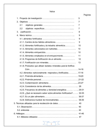 3
Índice
Paginas
1. Proyecto de investigación ………………………………………… 5
2. Objetivos ……………………………………………………………. 7
2.1 objetivos generales ………………………………………... 7
2.2 objetivos específicos…………………………………........ 7
3. Justificación……………………………………………………….. 8
4. Marco teórico………………………………………………………... 9
4.1. alimentos fortificados ………………………………………….. 9
4.1.1. Cambio de los hábitos alimenticios………………………… 9
4.1.2. Alimentos fortificados y la industria alimenticia…………… 10
4.1.3. Alimentos adicionados con nutrientes………………………. 10
4.1.4. Alimentos enriquecidos……………………………………….. 10
4.1.5. Alimentos empleados en el enriquecimiento……………… 11
4.1.6. Programas de fortificación de un alimento………………… 12
4.1.7. Fortificación con minerales…………………………………… 13
4.1.8. Productos que utilizan lactatos minerales para la fortifica-
Ción…………………………………………………………………14-16
4.2. Alimentos nutricionalmente mejorados y fortificados……………17-18
4.2.1. Pirámide alimentaria………………………………………………19-20
4.2.2. Pirámide personal………………………………………………….21-22
4.2.3. Contaminación alimentaria………………………………….........23-27
4.2.4. Consistencia de los alimentos………………………………….. 28
4.2.5. Frecuencia de alimentos y densidad energética………. …….. 29-31
4.2.6. ¿Qué es necesario saber sobre alimentos fortificados?…….. 32-35
4.2.7. Es un plan alimentario……………………………………..……. 36-37
4.2.8. Deficiencia mundial de micronutrientes……………………….. 38-39
5. Técnicas utilizadas para la recolección de datos………………………… 40
5.1. Observación……………………………………………………………. 40
5.2. entrevista ………………………………………………………………. 40
6. Hallazgos……………………………………………………………………… 41-46
6.1. Métodos Utilizados ……………………………………………………. 47
 