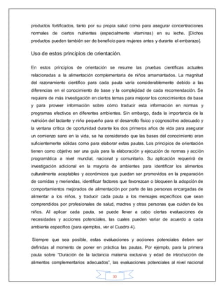 30
productos fortificados, tanto por su propia salud como para asegurar concentraciones
normales de ciertos nutrientes (especialmente vitaminas) en su leche. [Dichos
productos pueden también ser de beneficio para mujeres antes y durante el embarazo].
Uso de estos principios de orientación.
En estos principios de orientación se resume las pruebas científicas actuales
relacionadas a la alimentación complementaria de niños amamantados. La magnitud
del razonamiento científico para cada pauta varía considerablemente debido a las
diferencias en el conocimiento de base y la complejidad de cada recomendación. Se
requiere de más investigación en ciertos temas para mejorar los conocimientos de base
y para proveer información sobre cómo traducir esta información en normas y
programas efectivos en diferentes ambientes. Sin embargo, dada la importancia de la
nutrición del lactante y niño pequeño para el desarrollo físico y cognoscitivo adecuado y
la ventana crítica de oportunidad durante los dos primeros años de vida para asegurar
un comienzo sano en la vida, se ha considerado que las bases del conocimiento eran
suficientemente sólidas como para elaborar estas pautas. Los principios de orientación
tienen como objetivo ser una guía para la elaboración y ejecución de normas y acción
programática a nivel mundial, nacional y comunitario. Su aplicación requerirá de
investigación adicional en la mayoría de ambientes para identificar los alimentos
culturalmente aceptables y económicos que puedan ser promovidos en la preparación
de comidas y meriendas, identificar factores que favorezcan o bloqueen la adopción de
comportamientos mejorados de alimentación por parte de las personas encargadas de
alimentar a los niños, y traducir cada pauta a los mensajes específicos que sean
comprendidos por profesionales de salud, madres y otras personas que cuiden de los
niños. Al aplicar cada pauta, se puede llevar a cabo ciertas evaluaciones de
necesidades y acciones potenciales, las cuales pueden variar de acuerdo a cada
ambiente específico (para ejemplos, ver el Cuadro 4).
Siempre que sea posible, estas evaluaciones y acciones potenciales deben ser
definidas al momento de poner en práctica las pautas. Por ejemplo, para la primera
pauta sobre “Duración de la lactancia materna exclusiva y edad de introducción de
alimentos complementarios adecuados”, las evaluaciones potenciales al nivel nacional
 
