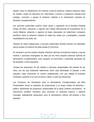 31
pueden incluir la identificación de barreras contra la lactancia materna exclusiva, tasas
de empleo y leyes de descanso por maternidad, y normas y programas actuales para
proteger, promover y apoyar la lactancia materna y la introducción oportuna de
alimentos complementarios.
Las acciones potenciales podrían incluir apoyo y expansión de la Iniciativa Hospital
Amigo del Niño, aplicación y vigencia del Código Internacional de Sucedáneos de la
Leche Materna, adopción y vigencia de leyes adecuadas de maternidad, consejería
periódica sobre la lactancia materna en todas las visitas pre y postnatales y durante
hospitalización por parto, etc.
Muchas de estas evaluaciones y acciones potenciales también podrían ser aplicables
para la puesta en práctica de estas pautas al nivel local.
Es necesario que las madres adopten prácticas óptimas de lactancia materna y que las
madres o personas encargadas de velar por los niños adopten prácticas óptimas de
alimentación complementaria, para asegurar el crecimiento y desarrollo apropiado de
los lactantes y niños pequeños.
Aunque las decisiones de las madres o personas responsables del cuidado de los
niños son las que finalmente determinan cómo será alimentado el lactante y niño
pequeño, estas decisiones no ocurren aisladamente, sino que reflejan el ambiente
inmediato y general en el cual se toman y llevan a cabo las decisiones.
Los Principios de Orientación para la Alimentación Complementaria del Niño
Amamantado tienen el propósito de proporcionar a un rango amplio de personas –
político, planificador de programas, profesionales de la salud y líderes comunitarios – la
información científica necesaria para promover un ambiente propicio y elaborar
mensajes culturalmente apropiados para la alimentación óptima del lactante y niño
pequeño.
 
