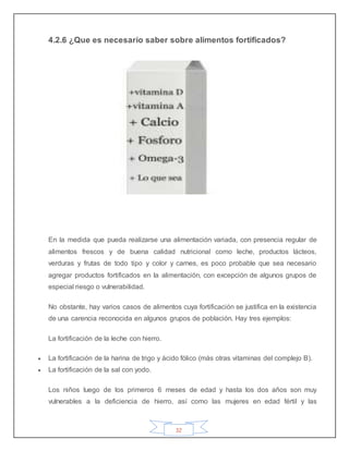 32
4.2.6 ¿Que es necesario saber sobre alimentos fortificados?
En la medida que pueda realizarse una alimentación variada, con presencia regular de
alimentos frescos y de buena calidad nutricional como leche, productos lácteos,
verduras y frutas de todo tipo y color y carnes, es poco probable que sea necesario
agregar productos fortificados en la alimentación, con excepción de algunos grupos de
especial riesgo o vulnerabilidad.
No obstante, hay varios casos de alimentos cuya fortificación se justifica en la existencia
de una carencia reconocida en algunos grupos de población. Hay tres ejemplos:
La fortificación de la leche con hierro.
 La fortificación de la harina de trigo y ácido fólico (más otras vitaminas del complejo B).
 La fortificación de la sal con yodo.
Los niños luego de los primeros 6 meses de edad y hasta los dos años son muy
vulnerables a la deficiencia de hierro, así como las mujeres en edad fértil y las
 