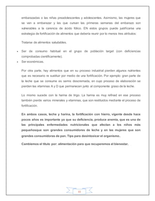 33
embarazadas o las niñas preadolescentes y adolescentes. Asimismo, las mujeres que
se van a embarazar y las que cursan las primeras semanas del embarazo son
vulnerables a la carencia de ácido fólico. EN estos grupos puede justificarse una
estrategia de fortificación de alimentos que debería reunir por lo menos tres atributos:
Tratarse de alimentos saludables.
 Ser de consumo habitual en el grupo de población target (con deficiencias
comprobadas científicamente).
 Ser económicas.
Por otra parte, hay alimentos que en su proceso industrial pierden algunos nutrientes
que es necesario re sustituir por medio de una fortificación. Por ejemplo: gran parte de
la leche que se consume es semis descremada, en cuyo proceso de elaboración se
pierden las vitaminas A y D que permanecen junto al componente graso de la leche.
Lo mismo sucede con la harina de trigo. La harina es muy refinad en ese proceso
también pierde varios minerales y vitaminas, que son restituidos mediante el proceso de
fortificación.
En ambos casos, leche y harina, la fortificación con hierro, vigente desde hace
pocos años es importante ya que su deficiencia, produce anemia, que es una de
las principales enfermedades nutricionales que afectan a los niños más
pequeñosque son grandes consumidores de leche y en las mujeres que son
grandes consumidoras de pan. Tips para desintoxicar el organismo.
Cambiemos el título por: alimentación para que recuperemos el bienestar.
 