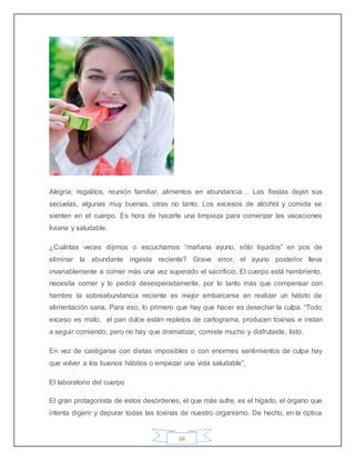 34
Alegría, regalitos, reunión familiar, alimentos en abundancia… Las fiestas dejan sus
secuelas, algunas muy buenas, otras no tanto. Los excesos de alcohol y comida se
sienten en el cuerpo. Es hora de hacerle una limpieza para comenzar las vacaciones
liviana y saludable.
¿Cuántas veces dijimos o escuchamos “mañana ayuno, sólo líquidos” en pos de
eliminar la abundante ingesta reciente? Grave error, el ayuno posterior lleva
invariablemente a comer más una vez superado el sacrificio. El cuerpo está hambriento,
necesita comer y lo pedirá desesperadamente, por lo tanto más que compensar con
hambre la sobreabundancia reciente es mejor embarcarse en realizar un hábito de
alimentación sana. Para eso, lo primero que hay que hacer es desechar la culpa. “Todo
exceso es malo, el pan dulce están repletos de cartograma, producen toxinas e instan
a seguir comiendo, pero no hay que dramatizar, comiste mucho y disfrutaste, listo.
En vez de castigarse con dietas imposibles o con enormes sentimientos de culpa hay
que volver a los buenos hábitos o empezar una vida saludable”,
El laboratorio del cuerpo
El gran protagonista de estos desórdenes, el que más sufre, es el hígado, el órgano que
intenta digerir y depurar todas las toxinas de nuestro organismo. De hecho, en la óptica
 