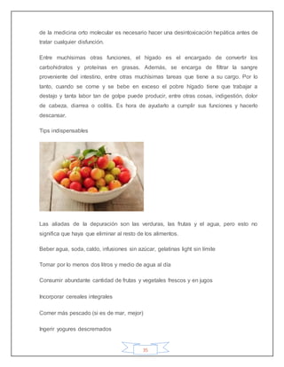 35
de la medicina orto molecular es necesario hacer una desintoxicación hepática antes de
tratar cualquier disfunción.
Entre muchísimas otras funciones, el hígado es el encargado de convertir los
carbohidratos y proteínas en grasas. Además, se encarga de filtrar la sangre
proveniente del intestino, entre otras muchísimas tareas que tiene a su cargo. Por lo
tanto, cuando se come y se bebe en exceso el pobre hígado tiene que trabajar a
destajo y tanta labor tan de golpe puede producir, entre otras cosas, indigestión, dolor
de cabeza, diarrea o colitis. Es hora de ayudarlo a cumplir sus funciones y hacerlo
descansar.
Tips indispensables
Las aliadas de la depuración son las verduras, las frutas y el agua, pero esto no
significa que haya que eliminar al resto de los alimentos.
Beber agua, soda, caldo, infusiones sin azúcar, gelatinas light sin límite
Tomar por lo menos dos litros y medio de agua al día
Consumir abundante cantidad de frutas y vegetales frescos y en jugos
Incorporar cereales integrales
Comer más pescado (si es de mar, mejor)
Ingerir yogures descremados
 
