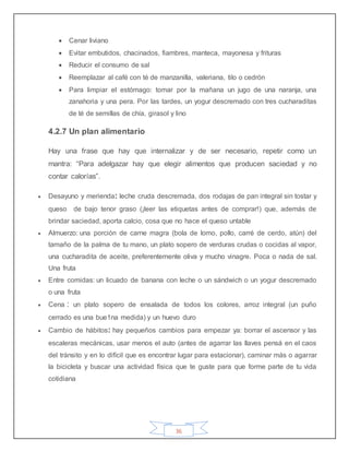 36
 Cenar liviano
 Evitar embutidos, chacinados, fiambres, manteca, mayonesa y frituras
 Reducir el consumo de sal
 Reemplazar al café con té de manzanilla, valeriana, tilo o cedrón
 Para limpiar el estómago: tomar por la mañana un jugo de una naranja, una
zanahoria y una pera. Por las tardes, un yogur descremado con tres cucharaditas
de té de semillas de chía, girasol y lino
4.2.7 Un plan alimentario
Hay una frase que hay que internalizar y de ser necesario, repetir como un
mantra: “Para adelgazar hay que elegir alimentos que producen saciedad y no
contar calorías”.
 Desayuno y merienda: leche cruda descremada, dos rodajas de pan integral sin tostar y
queso de bajo tenor graso (¡leer las etiquetas antes de comprar!) que, además de
brindar saciedad, aporta calcio, cosa que no hace el queso untable
 Almuerzo: una porción de carne magra (bola de lomo, pollo, carré de cerdo, atún) del
tamaño de la palma de tu mano, un plato sopero de verduras crudas o cocidas al vapor,
una cucharadita de aceite, preferentemente oliva y mucho vinagre. Poca o nada de sal.
Una fruta
 Entre comidas: un licuado de banana con leche o un sándwich o un yogur descremado
o una fruta
 Cena : un plato sopero de ensalada de todos los colores, arroz integral (un puño
cerrado es una bue1na medida) y un huevo duro
 Cambio de hábitos: hay pequeños cambios para empezar ya: borrar el ascensor y las
escaleras mecánicas, usar menos el auto (antes de agarrar las llaves pensá en el caos
del tránsito y en lo difícil que es encontrar lugar para estacionar), caminar más o agarrar
la bicicleta y buscar una actividad física que te guste para que forme parte de tu vida
cotidiana
 
