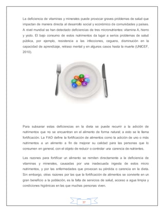 37
La deficiencia de vitaminas y minerales puede provocar graves problemas de salud que
impactan de manera directa al desarrollo social y económico de comunidades y países.
A nivel mundial se han detectado deficiencias de tres micronutrientes: vitamina A, hierro
y yodo. El bajo consumo de estos nutrimentos da lugar a serios problemas de salud
pública, por ejemplo, resistencia a las infecciones, ceguera, disminución en la
capacidad de aprendizaje, retraso mental y en algunos casos hasta la muerte (UNICEF,
2010).
Para subsanar estas deficiencias en la dieta se puede recurrir a la adición de
nutrimentos que no se encuentran en el alimento de forma natural; a esto se le llama
fortificación. La FAO define la fortificación de alimentos como la adición de uno o más
nutrimentos a un alimento a fin de mejorar su calidad para las personas que lo
consumen en general, con el objeto de reducir o controlar una carencia de nutrientes.
Las razones para fortificar un alimento se remiten directamente a la deficiencia de
vitaminas y minerales, causadas por una inadecuada ingesta de estos micro
nutrimentos, y por las enfermedades que provocan su pérdida o carencia en la dieta.
Sin embargo, otras razones por las que la fortificación de alimentos se convierte en un
gran beneficio a la población, es la falta de servicios de salud, acceso a agua limpia y
condiciones higiénicas en las que muchas personas viven.
 