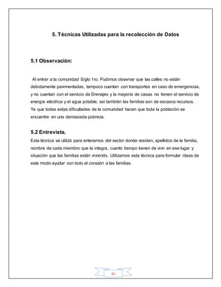 40
5. Técnicas Utilizadas para la recolección de Datos
5.1 Observación:
Al entrar a la comunidad Siglo 1ro. Pudimos observar que las calles no están
debidamente pavimentadas, tampoco cuentan con transportes en caso de emergencias,
y no cuentan con el servicio de Drenajes y la mayoría de casas no tienen el servicio de
energía eléctrica y el agua potable; así también las familias son de escasos recursos.
Ya que todas estas dificultades de la comunidad hacen que toda la población se
encuentre en una demasiada pobreza.
5.2 Entrevista.
Esta técnica se utilizó para enterarnos del sector donde residen, apellidos de la familia,
nombre de cada miembro que la integra, cuanto tiempo tienen de vivir en ese lugar y
situación que las familias están viviendo. Utilizamos esta técnica para formular ideas de
este modo ayudar con todo el corazón a las familias.
 