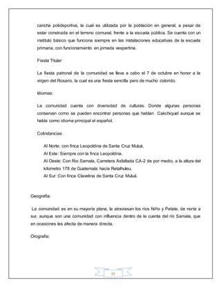 42
cancha polideportiva, la cual es utilizada por la población en general, a pesar de
estar construida en el terreno comunal, frente a la escuela pública. Se cuenta con un
instituto básico que funciona siempre en las instalaciones educativas de la escuela
primaria, con funcionamiento en jornada vespertina.
Fiesta Titular
La fiesta patronal de la comunidad se lleva a cabo el 7 de octubre en honor a la
virgen del Rosario, la cual es una fiesta sencilla pero de mucho colorido.
Idiomas:
La comunidad cuenta con diversidad de culturas. Donde algunas personas
conservan como se pueden encontrar personas que hablan Cakchiquel aunque se
habla como idioma principal el español.
Colindancias:
Al Norte: con finca Leopoldina de Santa Cruz Muluá,
Al Este: Siempre con la finca Leopoldina.
Al Oeste: Con Rio Samala, Carretera Asfaltada CA-2 de por medio, a la altura del
kilometro 178 de Guatemala hacía Retalhuleu.
Al Sur: Con finca Clavelina de Santa Cruz Muluá.
Geografía:
La comunidad es en su mayoría plana, la atraviesan los ríos Niño y Petate, de norte a
sur, aunque son una comunidad con influencia dentro de la cuenta del río Samala, que
en ocasiones les afecta de manera directa.
Orografía:
 
