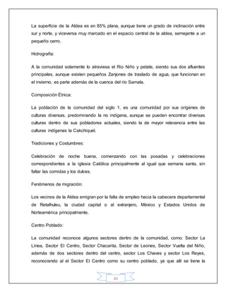 43
La superficie de la Aldea es en 85% plana, aunque tiene un grado de inclinación entre
sur y norte, y viceversa muy marcado en el espacio central de la aldea, semejante a un
pequeño cerro.
Hidrografía:
A la comunidad solamente lo atraviesa el Rio Niño y petate, siendo sus dos afluentes
principales, aunque existen pequeños Zanjones de traslado de agua, que funcionan en
el invierno, es parte además de la cuenca del río Samala.
Composición Étnica:
La población de la comunidad del siglo 1, es una comunidad por sus orígenes de
culturas diversas, predominando la no indígena, aunque se pueden encontrar diversas
culturas dentro de sus pobladores actuales, siendo la de mayor relevancia entre las
culturas indígenas la Cakchiquel.
Tradiciones y Costumbres:
Celebración de noche buena, comenzando con las posadas y celebraciones
correspondientes a la iglesia Católica principalmente al igual que semana santa, sin
faltar las comidas y los dulces.
Fenómenos de migración:
Los vecinos de la Aldea emigran por la falta de empleo hacia la cabecera departamental
de Retalhuleu, la ciudad capital o al extranjero, México y Estados Unidos de
Norteamérica principalmente.
Centro Poblado:
La comunidad reconoce algunos sectores dentro de la comunidad, como: Sector La
Línea, Sector El Centro, Sector Chacarita, Sector de Leones, Sector Vuelta del Niño,
además de dos sectores dentro del centro, sector Los Chaves y sector Los Reyes,
reconociendo al el Sector El Centro como su centro poblado, ya que allí se tiene la
 