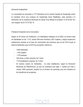 46
Ubicación longitudinal:
La comunidad se encuentra a 177 kilómetros de la ciudad Capital de Guatemala sobre
la carretera CA-2 que conduce de Guatemala hacia Retalhuleu, está ubicada a 8
kilómetros de la Cabecera Municipal de Santa Cruz Muluá en la latitud 14 33´45.39” N y
una longitud de 91 37´57.62” O.
Población Existente de la Comunidad:
Según el XI Censo de Población y VI Habitantes realizado en el 2002, el número total
de habitantes es de 1,115, donde 548 eran hombres y 567 mujeres, y según proyección
poblacional, basada en la tasa de crecimiento del municipio que es de 2.5% anual, el
total de habitantes para el 2010 se encuentra debido en.
- 1520 habitantes
- - 745 mujeres
- - 775 hombres
- 344 niños y niñas menores de 7 años
- 1176 pobladores mayores de 7 años.
- El número exacto de habitantes , no está establecido, según la Dirección
Municipal de Planificación, ya que se considera que siglo 1, cuenta con más o
menos 1800 personas, basado en el número de personas que son incluidos en
los beneficios de proyectos..
 
