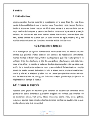 48
Familias
6.1.3 Cualitativas
Mientras nosotros íbamos haciendo la investigación en la aldea Siglo 1ro. Nos dimos
cuenta de las cualidades de que el camino, es de Empedrado y solo hay dos Carrileras
donde el acceso de buses y carros es difícil pasar ya que a la vez eso hace que no
haiga medios de transporte y que muchas familias carecen de agua potable y energía
eléctrica; así también en esa aldea muchas casas son de tabla, laminas viejas y de
nilón, donde también no cuentan con un buen servicio de agua potable y luz y hay
muchos niños desnutridos en su mayoría menores de dos años de edad.
6.2 Enfoque Metodológico
En la investigación se lograron obtener varias necesidades como por ejemplo: muchas
familias que pedimos evaluar estaban con carencia de necesidades alimentarias,
muchos de ellos no tenían maíz y frijol en sus hogares ya que esto es algo principal en
un hogar. Entre de estas fueron la falta de agua potable y luz, luego de esto optamos a
pesar a los niños y a medirlos a cada uno de ellos algunos median más que otros en la
acción de la investigación actuamos como grupo estudiantil fortaleciendo su nutrición
atreves de vender tamales; todo el grupo salió a vender en sus propias comunidades a
ofrecer y a la vez a venderlas y sobre todo las cuotas que aportábamos cada semana
esto se hizo en el mes de junio y julio. Todo esto se logró gracias al grupo que con su
responsabilidad se logró el objetivo.
6.2.1 Trabajo de Gabinete
Nosotros como grupo nos reunimos para ponernos de acuerdo que alimentos tenían
que llevar las bolsas alimenticias que íbamos a regalar a las familias. Los alimentos son
los siguientes: azúcar, frijol, arroz, fideos, incaparina, aceite, maíz, avena, galletas,
verduras y algunas frutas, siendo estos los alimentos con los que ayudaremos a cada
familia seleccionada de la comunidad.
 
