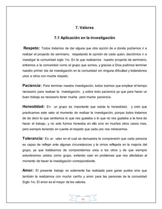49
7. Valores
7.1 Aplicación en la investigación
Respeto: Todos tratamos de dar alguna que otra opción de a donde podíamos ir a
realizar el proyecto de seminario, respetando la opinión de cada quien, decidimos ir a
investigar la comunidad siglo 1ro. En la que realizamos nuestro proyecto de seminario,
entramos a la comunidad como el grupo que somos, y gracias a Dios pudimos terminar
nuestro primer día de investigación en la comunidad sin ninguna dificultad y tratandonos
unos a otros con mucha respeto.
Paciencia: Para terminar nuestra investigación, todos tuvimos que emplear el tiempo
necesario para realizar la investigación, y sobre todo paciencia ya que para hacer un
buen trabajo es necesario tener mucha pero mucha paciencia.
Honestidad: En un grupo es importante que exista la honestidad, y creó que
practicamos este valor al momento de realizar la investigación, porque todos tratamos
de de decir lo que sentíamos lo que nos gustaba o lo que no nos gustaba a la hora de
hacer el trabajo, y no solo fuimos honestos en ello sino en muchos otros casos mas,
pero siempre teniendo en cuenta el respeto que cada uno nos merecemos.
Tolerancia: Es un valor en el cual se demuestra la comprensión que cada persona
es capaz de reflejar ante algunas circunstancias y la vimos reflejada en la majoría del
grupo, ya que tratábamos de comprendernos unos a los otros y de que siempre
estuviéramos unidos como grupo, evitando caer en problemas que nos afectaban al
momento de hacer la investigación correspondiente.
Amor: El presente trabajo no solamente fue realizada para ganar puntos sino que
también la realizamos con mucho cariño y amor para las personas de la comunidad
Siglo 1ro. El amor es el mayor de los valores.
 