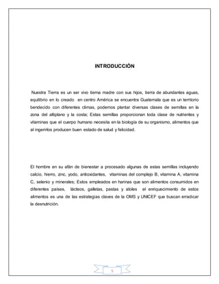 5
INTRODUCCIÒN
Nuestra Tierra es un ser vivo tierna madre con sus hijos, tierra de abundantes aguas,
equilibrio en lo creado en centro América se encuentra Guatemala que es un territorio
bendecido con diferentes climas, podemos plantar diversas clases de semillas en la
zona del altiplano y la costa; Estas semillas proporcionan toda clase de nutrientes y
vitaminas que el cuerpo humano necesita en la biología de su organismo, alimentos que
al ingerirlos producen buen estado de salud y felicidad.
El hombre en su afán de bienestar a procesado algunas de estas semillas incluyendo
calcio, hierro, zinc, yodo, antioxidantes, vitaminas del complejo B, vitamina A, vitamina
C, selenio y minerales; Estos empleados en harinas que son alimentos consumidos en
diferentes países, lácteos, galletas, pastas y atoles el enriquecimiento de estos
alimentos es una de las estrategias claves de la OMS y UNICEF que buscan erradicar
la desnutrición.
 