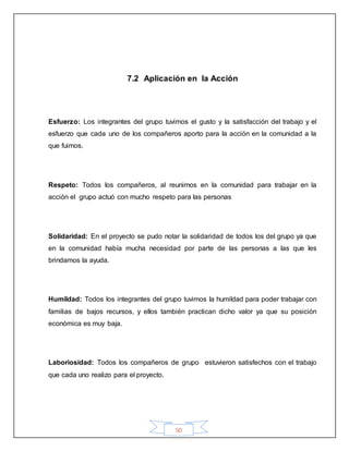50
7.2 Aplicación en la Acción
Esfuerzo: Los integrantes del grupo tuvimos el gusto y la satisfacción del trabajo y el
esfuerzo que cada uno de los compañeros aporto para la acción en la comunidad a la
que fuimos.
Respeto: Todos los compañeros, al reunirnos en la comunidad para trabajar en la
acción el grupo actuó con mucho respeto para las personas
Solidaridad: En el proyecto se pudo notar la solidaridad de todos los del grupo ya que
en la comunidad había mucha necesidad por parte de las personas a las que les
brindamos la ayuda.
Humildad: Todos los integrantes del grupo tuvimos la humildad para poder trabajar con
familias de bajos recursos, y ellos también practican dicho valor ya que su posición
económica es muy baja.
Laboriosidad: Todos los compañeros de grupo estuvieron satisfechos con el trabajo
que cada uno realizo para el proyecto.
 