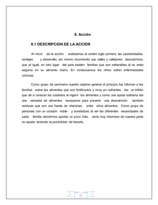 51
8. Acción
8.1 DESCRIPCION DE LA ACCION
Al inicio de la acción analizamos el cantón siglo primero, las oportunidades,
ventajas y desarrollo; así mismo recorriendo sus calles y callejones descubrimos,
que al igual, en otro lugar del país existen familias que son vulnerables al no estar
seguros en su alimento diario. En consecuencia los niños sufren enfermedades
crónicas.
Como grupo de seminario nuestro objetivo general al principio fue informar a las
familias sobre las alimentos que son fortificados y ricos en nutrientes, dar un trifolio
que dé a conocer los cuidados al ingerir los alimentos y como una ayuda solidaria dar
una variedad de alimentos necesarios para prevenir una desnutrición también
verduras que son una fuente de vitaminas entre otros alimentos. Como grupo de
personas con un corazón noble y bondadoso al ver las diferentes necesidades de
cada familia decidimos aportar un poco más; sería muy inhumano de nuestra parte
no ayudar teniendo la posibilidad de hacerlo.
 