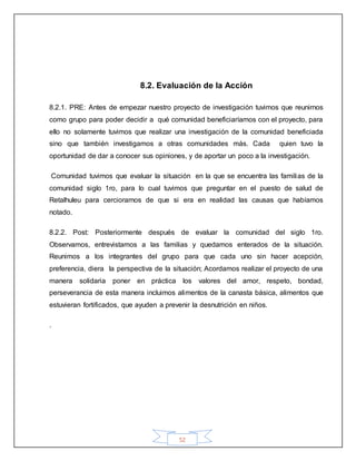 52
8.2. Evaluación de la Acción
8.2.1. PRE: Antes de empezar nuestro proyecto de investigación tuvimos que reunirnos
como grupo para poder decidir a qué comunidad beneficiaríamos con el proyecto, para
ello no solamente tuvimos que realizar una investigación de la comunidad beneficiada
sino que también investigamos a otras comunidades más. Cada quien tuvo la
oportunidad de dar a conocer sus opiniones, y de aportar un poco a la investigación.
Comunidad tuvimos que evaluar la situación en la que se encuentra las familias de la
comunidad siglo 1ro, para lo cual tuvimos que preguntar en el puesto de salud de
Retalhuleu para cerciorarnos de que si era en realidad las causas que habíamos
notado.
8.2.2. Post: Posteriormente después de evaluar la comunidad del siglo 1ro.
Observamos, entrevistamos a las familias y quedamos enterados de la situación.
Reunimos a los integrantes del grupo para que cada uno sin hacer acepción,
preferencia, diera la perspectiva de la situación; Acordamos realizar el proyecto de una
manera solidaria poner en práctica los valores del amor, respeto, bondad,
perseverancia de esta manera incluimos alimentos de la canasta básica, alimentos que
estuvieran fortificados, que ayuden a prevenir la desnutrición en niños.
.
 