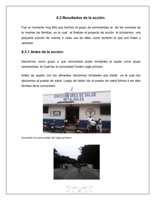 53
8.3 Resultados de la acción:
Fue un momento muy feliz que tuvimos el grupo de seminaristas al ver las sonrisas de
la madres de familias, en la cual al finalizar el proyecto de acción le brindamos una
pequeña porción de víveres a cada una de ellas, como también lo que son frutas y
verduras
8.3.1 Antes de la accion:
Decidimos como grupo a que comunidad poder brindarles la ayuda como grupo
seminaristas, la Cual fue la comunidad Canton siglo primero.
Antes de ayudar con los alimentos decidimos brindarles una charla en la cual nos
abocamos al puesto de salud. Luego de haber ido al puesto de salud fuimos a ver alas
familias de la comunidad .
Entrando a la comunidad del siglo primero
 