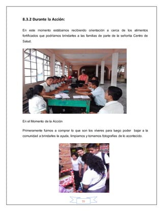 55
8.3.2 Durante la Acción:
En este momento estábamos recibiendo orientación a cerca de los alimentos
fortificados que podríamos brindarles a las familias de parte de la señorita Centro de
Salud.
En el Momento de la Acción
Primeramente fuimos a comprar lo que son los víveres para luego poder bajar a la
comunidad a brindarles la ayuda, limpiamos y tomamos fotografías de lo acontecido.
 