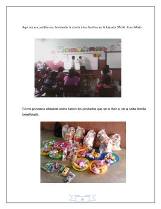 56
Aquí nos encontrábamos brindando la charla a las familias en la Escuela Oficial Rural Mixta.
Como podemos observar estos fueron los productos que se le iban a dar a cada familia
beneficiada.
 