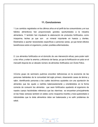63
11. Conclusiones
1 Los cambios registrados en los últimos años en el perfil de los consumidores y en sus
hábitos alimenticios han proporcionado grandes oportunidades a la industria
alimentaria. Y también han impulsado la elaboración de productos fortificados, como
incaparina, leches ya que son un mineral importante en huesos y dientes.
Destinados a aportar necesidades específicas a personas sanas, ya que tienen efectos
beneficiosos sobre el organismo y evitan posibles enfermedades.
2. Los alimentos fortificados en el domicilio de una intervención eficaz, para poder nutrir
a los niños y evitar la anemia y eficiencia de fuerza, ya que la fortificación en yodo en el
mercad0 dispone de un elevado número de alimentos fortificados con Ácido Fólico.
3.Como grupo de seminario pudimos encontrar deficiencias en la economía de las
personas habitantes de la comunidad del siglo primero, observando casas de lámina y
nylon, identificando personas a las cuales decidimos ayudarlas con una aportación de
alimentos que les ayude a nutrirlos balanceadamente y orientándolos en la forma
correcta de consumir los alimentos que sean fortificados ayudando al organismo de
nuestro cuerpo haciéndoles referencia que las vitaminas se encuentran principalmente
en las frutas verduras también en atoles como incaparina moshito y maíz quebrantado e
indicándoles que la dieta alimenticia debe ser balanceada y no sufrir problemas de
salud.
 