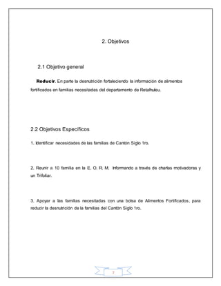 7
2. Objetivos
2.1 Objetivo general
Reducir. En parte la desnutrición fortaleciendo la información de alimentos
fortificados en familias necesitadas del departamento de Retalhuleu.
2.2 Objetivos Específicos
1. Identificar necesidades de las familias de Cantón Siglo 1ro.
2. Reunir a 10 familia en la E. O. R. M. Informando a través de charlas motivadoras y
un Trifoliar.
3. Apoyar a las familias necesitadas con una bolsa de Alimentos Fortificados, para
reducir la desnutrición de la familias del Cantón Siglo 1ro.
 