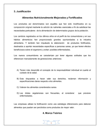 8
3. Justificación
Alimentos Nutricionalmente Mejorados y Fortificados
Los productos así denominados son aquellos que han sido modificados en su
composición original mediante la adición de nutrientes esenciales a fin de satisfacer las
necesidades particulares de la alimentación de determinados grupos de la población.
Los cambios registrados en los últimos años en el perfil de los consumidores y en sus
hábitos alimenticios han proporcionado grandes oportunidades a la industria
alimentaria. Y también han impulsado la elaboración de productos fortificados,
destinados a aportar necesidades específicas a personas sanas, ya que tienen efectos
beneficiosos sobre el organismo y evitan posibles enfermedades.
Los nuevos consumidores se caracterizan por tener algunas actitudes que los
diferencian marcadamente de generaciones anteriores:
A) Tienen más desarrollo el concepto de la responsabilidad individual en cuanto al
cuidado de la salud.
B) Esta dispuestos a hacer valer sus derechos, reclaman información y
especificaciones claras respecto a los alimentos.
C) Valoran los alimentos considerados sanos
D) Las dietas vegetarianas son frecuentes, al considerar que previene
enfermedades.
Las empresas utilizan la fortificación como una estrategia diferenciaría para elaborar
alimentos que puedan ser percibidos como productos de mayor valor.
4. Marco Teórico
 