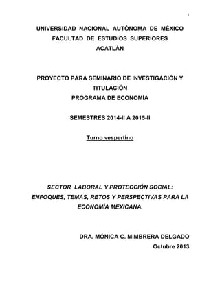 1

UNIVERSIDAD NACIONAL AUTÓNOMA DE MÉXICO
FACULTAD DE ESTUDIOS SUPERIORES
ACATLÁN

PROYECTO PARA SEMINARIO DE INVESTIGACIÓN Y
TITULACIÓN
PROGRAMA DE ECONOMÍA
SEMESTRES 2014-II A 2015-II
Turno vespertino

SECTOR LABORAL Y PROTECCIÓN SOCIAL:
ENFOQUES, TEMAS, RETOS Y PERSPECTIVAS PARA LA
ECONOMÍA MEXICANA.

DRA. MÓNICA C. MIMBRERA DELGADO
Octubre 2013

 