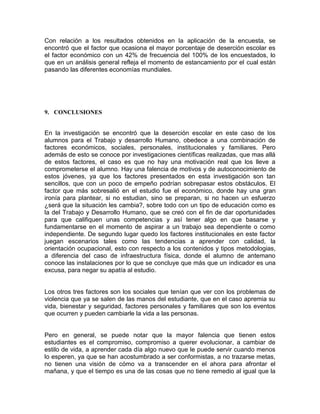 Con relación a los resultados obtenidos en la aplicación de la encuesta, se
encontró que el factor que ocasiona el mayor porcentaje de deserción escolar es
el factor económico con un 42% de frecuencia del 100% de los encuestados, lo
que en un análisis general refleja el momento de estancamiento por el cual están
pasando las diferentes economías mundiales.

9. CONCLUSIONES

En la investigación se encontró que la deserción escolar en este caso de los
alumnos para el Trabajo y desarrollo Humano, obedece a una combinación de
factores económicos, sociales, personales, institucionales y familiares. Pero
además de esto se conoce por investigaciones científicas realizadas, que mas allá
de estos factores, el caso es que no hay una motivación real que los lleve a
comprometerse el alumno. Hay una falencia de motivos y de autoconocimiento de
estos jóvenes, ya que los factores presentados en esta investigación son tan
sencillos, que con un poco de empeño podrían sobrepasar estos obstáculos. El
factor que más sobresalió en el estudio fue el económico, donde hay una gran
ironía para plantear, si no estudian, sino se preparan, si no hacen un esfuerzo
¿será que la situación les cambia?, sobre todo con un tipo de educación como es
la del Trabajo y Desarrollo Humano, que se creó con el fin de dar oportunidades
para que califiquen unas competencias y así tener algo en que basarse y
fundamentarse en el momento de aspirar a un trabajo sea dependiente o como
independiente. De segundo lugar quedo los factores institucionales en este factor
juegan escenarios tales como las tendencias a aprender con calidad, la
orientación ocupacional, esto con respecto a los contenidos y tipos metodologias,
a diferencia del caso de infraestructura física, donde el alumno de antemano
conoce las instalaciones por lo que se concluye que más que un indicador es una
excusa, para negar su apatía al estudio.

Los otros tres factores son los sociales que tenían que ver con los problemas de
violencia que ya se salen de las manos del estudiante, que en el caso apremia su
vida, bienestar y seguridad, factores personales y familiares que son los eventos
que ocurren y pueden cambiarle la vida a las personas.

Pero en general, se puede notar que la mayor falencia que tienen estos
estudiantes es el compromiso, compromiso a querer evolucionar, a cambiar de
estilo de vida, a aprender cada día algo nuevo que le puede servir cuando menos
lo esperen, ya que se han acostumbrado a ser conformistas, a no trazarse metas,
no tienen una visión de cómo va a transcender en el ahora para afrontar el
mañana, y que el tiempo es una de las cosas que no tiene remedio al igual que la

 