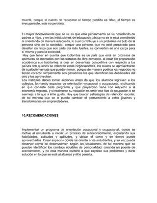 muerte, porque el cuento de recuperar el tiempo perdido es falso, el tiempo es
irrecuperable, este no perdona.

El mayor inconveniente que se ve es que este pensamiento se va heredando de
padres a hijos, y en las instituciones de educación básica no se le está atendiendo
ni orientando de manera adecuada, lo cual contribuye a un problema no solo de la
persona sino de la sociedad, porque una persona que no esté preparada para
desafiar los retos que son cada día más fuertes, se convierten en una carga para
sí mismo y para la sociedad.
Hay que tener en cuenta que Colombia es un país que está en procesos de
aperturas de mercados con los tratados de libre comercio, al estar sin preparación
académica sus habitantes la deja en desventaja competitiva con respecto a los
países con quienes se celebran estas negociaciones, los cuales se aprovecharan
de cualquier ventaja que puedan tomar, porque de manera poética los negocios no
tienen corazón simplemente son ganadores los que identifican las debilidades del
otro y las aprovechan.
Los institutos deben tomar acciones antes de que los alumnos ingresen a los
colegios, formando espacios de orientación vocacional y ocupacional, explicando
en que consiste cada programa y que proyección tiene con respecto a la
economía regional, y si realmente su vocación es tener ese tipo de ocupación o se
asemeja a lo que a él le gusta. Hay que buscar estrategias de retención escolar,
de tal manera que se le pueda cambiar el pensamiento a estos jóvenes y
transformarlos en emprendedores.

10. RECOMENDACIONES

Implementar un programa de orientación vocacional y ocupacional, donde se
motive al estudiante a iniciar un proceso de autoconocimiento, explorando sus
habilidades, actitudes y aptitudes, y ubicar el cómo y en donde puede
aprovecharlas. Crear espacios donde se oriente a los estudiantes, y su vez pueda
observar cómo se desenvuelven según las situaciones, de tal manera que se
puedan identificar los cambios notables de personalidad, creando un puente de
acercamiento, y de esta manera invitarlo a que exprese sus problemas y darle
solución en lo que se esté al alcance y él lo permita.

 