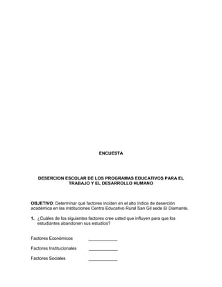 ENCUESTA

DESERCION ESCOLAR DE LOS PROGRAMAS EDUCATIVOS PARA EL
TRABAJO Y EL DESARROLLO HUMANO

OBJETIVO: Determinar qué factores inciden en el alto índice de deserción
académica en las instituciones Centro Educativo Rural San Gil sede El Diamante.
1. ¿Cuáles de los siguientes factores cree usted que influyen para que los
estudiantes abandonen sus estudios?

Factores Económicos

____________

Factores Institucionales

____________

Factores Sociales

____________

 