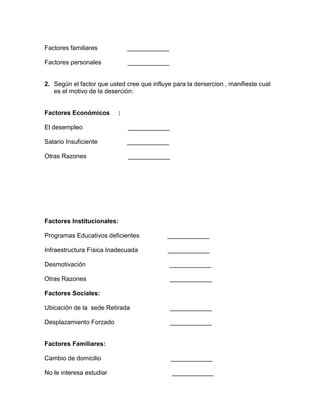 Factores familiares

____________

Factores personales

____________

2. Según el factor que usted cree que influye para la dersercion , manifieste cual
es el motivo de la deserción:

Factores Económicos

:

El desempleo

____________

Salario Insuficiente

____________

Otras Razones

____________

Factores Institucionales:
Programas Educativos deficientes

____________

Infraestructura Física Inadecuada

____________

Desmotivación

____________

Otras Razones

____________

Factores Sociales:
Ubicación de la sede Retirada

____________

Desplazamiento Forzado

____________

Factores Familiares:
Cambio de domicilio

____________

No le interesa estudiar

____________

 