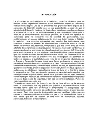 INTRODUCCIÓN

La educación es tan importante en la sociedad, como los cimientos para un
edificio. De ella depende el desarrollo social, económico, intelectual, científico y
cultural de una región. Uno de los problemas más graves que tiene el país, es el
porcentaje de deserción escolar que se está presentando, a pesar de que el
Ministerio de Educación Nacional ha desarrollado estrategias, que han conllevado
al aumento de cupos en los institutos oficiales y estructurando requisitos para la
apertura de establecimientos educativos privados, el número de ingresos ha
aumentado pero no concuerda con la cantidad de graduaciones. Esta
problemática es un caso de trabajo conjunto, en el cual deben trabajar el Estado y
la sociedad, para organizar estrategias que ejecuten las instituciones, para
incentivar la retención escolar. El incremento del número de alumnos que se
retiran por diversas circunstancias, comprueba lo que dice Vicent Tinto en cuanto
a la falta de compromiso con la graduación, no hay esa motivación por terminar el
programa educativo, abandonan los planteles educativos, algunos definitivamente,
otros temporalmente y los que empiezan una deserción de programas educativos
que toda la vida estudian pero no terminan nada, hacen una profesión mixta sin
finiquitar alguna. Lo que se pretende con esta investigación es identificar los
factores o casos por el cual el alumno se retira de los programas educativos para
el Trabajo y Desarrollo Humano, donde cada factor se desglosa en algo menor,
tratando de sintetizar los componentes de cada caso. Cada estudiante es único en
su esencia de ser humano, cada uno tiene proyecto de vida, en algunos casos los
que lo tienen definido, crean un espacio de motivación, lo que los lleva a pasar por
cada uno de los obstáculos hasta alcanzar lo que se llama en el final de la escala
la autorrealización. Otros simplemente van creando expectativas temporales, que
se desploman en el primer intento, lo que hace que no luchen por algo, ya que no
tienen metas por alcanzar, se conforman con llenar sus necesidades fisiológicas y
en caso a baja escala de seguridad, y con eso se sienten realizados. Puntos de
vista respetables para cada uno.
Teniendo en cuenta esto, la deserción escolar se hace al lado de la sociedad
como un 12 fenómeno, que hay que estudiar y revisar si se puede controlar y qué
medidas tomar para que disminuya o simplemente se desaparezca algo
remotamente posible, porque no se puede obligar a las personas a hacer algo que
no quieren Pero para controlar la deserción hay que identificar cuáles son sus
causas, no hay unos parámetros establecidos, por lo que se debe iniciar desde lo
más básico que son los factores en este caso los económicos, sociales,
personales, familiares e institucionales

 