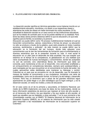 1. PLANTEAMIENTO Y DESCRIPCION DEL PROBLEMA

La deserción escolar significa en términos generales nunca haberse inscrito en un
establecimiento educativo, inscribirse y no asistir a sus respectivas clases y
abandonar las aulas de clases sin haber terminado los ciclos escolares. En la
actualidad la deserción escolar es un caso común en las instituciones educativas,
que se ha tratado de combatir pero no se ha podido debilitar en su totalidad. Para
tener las ideas claras primero debemos definir lo que es educación y lo que esta
significa para la familia, la sociedad y la persona.
Educación se puede definir como “El proceso multidireccional mediante el cual se
transmiten conocimientos, valores, costumbres y formas de actuar. La educación
no sólo se produce a través de la palabra, pues está presente en todas nuestras
acciones, sentimientos y actitudes”, de esta manera se puede definir que la
educación es la formación del ser humano, donde este adquiere unos
conocimientos que le dan las herramientas de formación para el enfrentamiento a
diversos escenarios que se le presenten durante su vida. A nivel social la
educación es un pilar para el desarrollo de toda sociedad, hay que aceptar que
estamos en el tiempo de la competencia, la globalización es una realidad que
viene acompañada de nuevas tecnologías y conocimientos, donde las autopistas
no son de concreto, sino cibernéticas llenas de información que debe ser
conocida, para mantenerse al día con el desarrollo. Una comunidad analfabeta y
sin enriquecimiento en competencias laborales, siempre será subdesarrollada, y
será manejada por los que encuentran en el conocimiento la fuente del poder, los
cuales aprovechan estas debilidades para mantener su liderazgo y control.
Colombia es un país que se encuentra en vía de desarrollo, que ha buscado la
manera de facilitar el conocimiento a sus ciudadanos, brindando una serie de
posibilidades, como son la educación formal, no formal y la del trabajo y desarrollo
humano. Pero hay un fenómeno que a pesar de los grandes esfuerzos sigue
apareciendo sin poder llegar a un plan estratégico que lo logre extinguir, y es la
deserción escolar, en todos los niveles y ciclos de educación.
En el caso como es el de la primaria y secundaria, el Gobierno Nacional, por
medio de la MEN implemento una base de datos de los matriculados, donde se
tiene información estadística de alumnos que ingresan al inicio del año escolar y
en el transcurso del mismo, los que desertan y los que repiten el año escolar, al
igual que aquellos que se trasladan a otras escuelas. Y en lo que concierne a las
universidades cuentan con el SNIES “El Sistema Nacional de Información de la
Educación Superior (SNIES), es un sistema de información que ha sido creado
para responder a las necesidades de información de la educación superior en
Colombia”.

 
