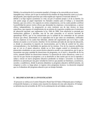 Debido a la aceleración de la economía mundial, el tiempo se ha convertido en un tesoro
intangible muy valioso, por lo que la realización de estudios de larga duración como es el caso
del pregrado, para algunas personas que están urgidas por ingresar al mercado laboral 17
debido a su bajo ingreso económico es vital, sea por el sustento propio o el de su familia. En
este punto juega un papel importante los llamados estudios para el trabajo y el desarrollo
humano, que son cortos y los capacita en ciertas competencias, con las cuales pueden certificar
la posibilidad de ejercer ciertos oficios que demandan las empresas y microempresas, y ejercer
oficios independientes. La preparación en estos institutos son de tipo técnico en áreas
específicas, que requiere el cumplimiento de un mínimo de requisitos exigidos por el ministerio
de educación nacional, que reglamenta la ley 1064 de 2006. Esta educación es prestada por
instituciones públicas y privadas, una de las más conocidas es el servicio nacional de
aprendizaje SENA, que se ha caracterizado por la calidad de los contenidos de las carreras
técnicas que ofrece, demostrado en la capacidad con la que salen sus estudiantes, calificados
por las empresas en las cuales han laborado, además del seguimiento que se le hace a cada
alumno en cuanto a su rol social y familiar. En los institutos privados de este tipo de educación,
es donde se encuentran la mayoría de inconvenientes, por la falta de control de los entes
correspondientes y las facilidades de apertura de los mismos. Uno de los mayores problemas
que se ven es el paseo educativo, donde no se lleva ningún control ni orientación a los
potenciales estudiantes en una carrera técnica educativa acorde a sus expectativas, por lo que se
encuentran una gran cantidad de deserciones de programas, en el inicio y desarrollo de de los
ciclos, tratando definir las deserciones tenemos: La deserción de ciclos educativos, como es el
caso de los que inician un programa y en su desarrollo se dan cuenta que no era lo esperado y
saltan a iniciar un nuevo programa educativo perdiendo su tiempo e inversión. La deserción
definitiva se presenta por una gran variedad de motivos que pueden ser familiares, económicos,
sociales y académicos, donde la persona abandona su programa educativo definitivamente, sin
reingreso a corto o a largo plazo, ni ingreso otros programas técnicos. La deserción temporal
que es el abandono del programa educativo por un tiempo limitado.

5. DELIMITACION DE LA INVESTIGACION
El proyecto se enfoca en el centro Educativo Rural San Gil Sede el Diamante para el trabajo y
el desarrollo humano y se tomara como muestra los alumnos de esta sede educativa .El tiempo
se delimita mes de noviembre de 2013 en la culminación de actividades escolares.

 