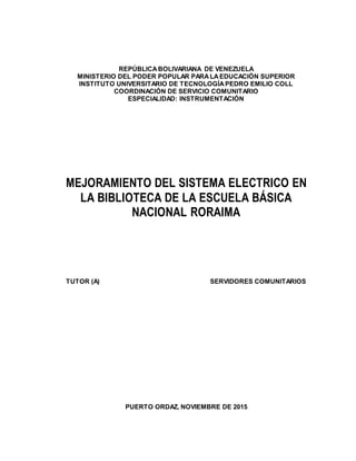 REPÚBLICABOLIVARIANA DE VENEZUELA
MINISTERIO DEL PODER POPULAR PARALAEDUCACIÓN SUPERIOR
INSTITUTO UNIVERSITARIO DE TECNOLOGÍAPEDRO EMILIO COLL
COORDINACIÓN DE SERVICIO COMUNITARIO
ESPECIALIDAD: INSTRUMENTACIÓN
MEJORAMIENTO DEL SISTEMA ELECTRICO EN
LA BIBLIOTECA DE LA ESCUELA BÁSICA
NACIONAL RORAIMA
TUTOR (A) SERVIDORES COMUNITARIOS
PUERTO ORDAZ, NOVIEMBRE DE 2015
 