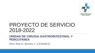 PROYECTO DE SERVICIO
2018-2022
UNIDAD DE CIRUGIA GASTROINTESTINAL Y
PERCUTANEA
Dres. Díaz A., Barrozo J., y Eskinazi D.
 