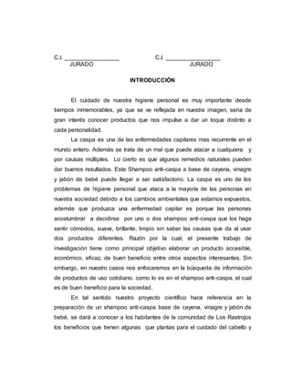 C.I. _________________ C.I. _________________
JURADO JURADO
INTRODUCCIÓN
El cuidado de nuestra higiene personal es muy importante desde
tiempos inmemorables, ya que se ve reflejada en nuestra imagen, seria de
gran interés conocer productos que nos impulse a dar un toque distinto a
cada personalidad.
La caspa es una de las enfermedades capilares mas recurrente en el
mundo entero. Además se trata de un mal que puede atacar a cualquiera y
por causas múltiples. Lo cierto es que algunos remedios naturales pueden
dar buenos resultados. Este Shampoo anti-caspa a base de cayena, vinagre
y jabón de bebé puede llegar a ser satisfactorio. La caspa es uno de los
problemas de higiene personal que ataca a la mayoría de las personas en
nuestra sociedad debido a los cambios ambientales que estamos expuestos,
además que produzca una enfermedad capilar es porque las personas
acostumbrar a decidirse por uno o dos shampoo anti-caspa que los haga
sentir cómodos, suave, brillante, limpio sin saber las causas que da al usar
dos productos diferentes. Razón por la cual, el presente trabajo de
investigación tiene como principal objetivo elaborar un producto accesible,
económico, eficaz, de buen beneficio entre otros aspectos interesantes. Sin
embargo, en nuestro casos nos enfocaremos en la búsqueda de información
de productos de uso cotidiano, como lo es en el shampoo anti-caspa, el cual
es de buen beneficio para la sociedad.
En tal sentido nuestro proyecto científico hace referencia en la
preparación de un shampoo anti-caspa base de cayena, vinagre y jabón de
bebé, se dará a conocer a los habitantes de la comunidad de Los Rastrojos
los beneficios que tienen algunas que plantas para el cuidado del cabello y
 