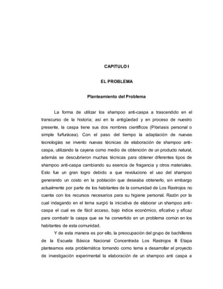 CAPITULO I
EL PROBLEMA
Planteamiento del Problema
La forma de utilizar los shampoo anti-caspa a trascendido en el
transcurso de la historia; así en la antigüedad y en proceso de nuestro
presente, la caspa tiene sus dos nombres científicos (Pitxriasis personal o
simple furfurácea). Con el paso del tiempo la adaptación de nuevas
tecnologías se invento nuevas técnicas de elaboración de shampoo anti-
caspa, utilizando la cayena como medio de obtención de un producto natural,
además se descubrieron muchas técnicas para obtener diferentes tipos de
shampoo anti-caspa cambiando su esencia de fragancia y otros materiales.
Esto fue un gran logro debido a que revoluciono el uso del shampoo
generando un costo en la población que deseaba obtenerlo, sin embargo
actualmente por parte de los habitantes de la comunidad de Los Rastrojos no
cuenta con los recursos necesarios para su higiene personal. Razón por la
cual indagando en el tema surgió la iniciativa de elaborar un shampoo anti-
caspa el cual es de fácil acceso, bajo índice económico, eficativo y eficaz
para combatir la caspa que se ha convertido en un problema común en los
habitantes de esta comunidad.
Y de esta manera es por ello, la preocupación del grupo de bachilleres
de la Escuela Básica Nacional Concentrada Los Rastrojos III Etapa
planteamos esta problemática tomando como tema a desarrollar el proyecto
de investigación experimental la elaboración de un shampoo anti caspa a
 